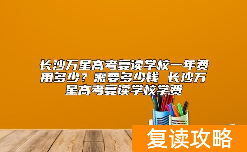 长沙万星高考复读学校一年费用多少？复读学费需要多少钱