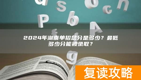2024年湖南单招总分是多少？最低多少分能被录取？